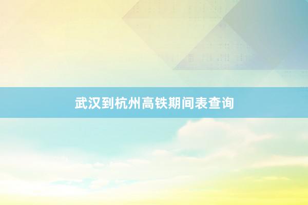 武汉到杭州高铁期间表查询