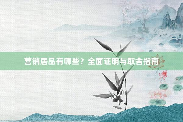 营销居品有哪些？全面证明与取舍指南